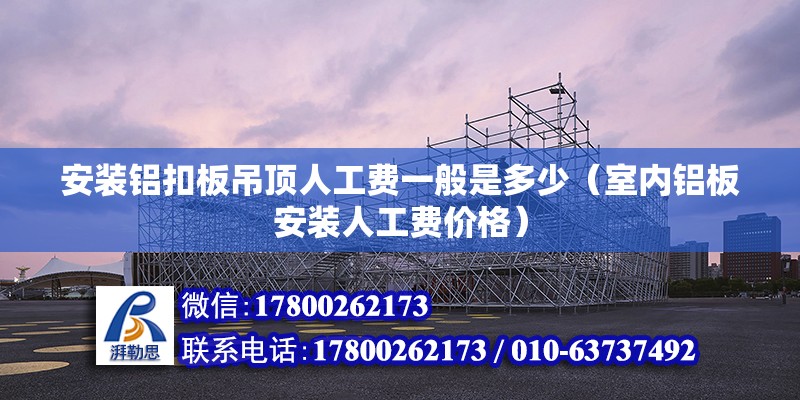 安裝鋁扣板吊頂人工費一般是多少（室內鋁板安裝人工費價格）