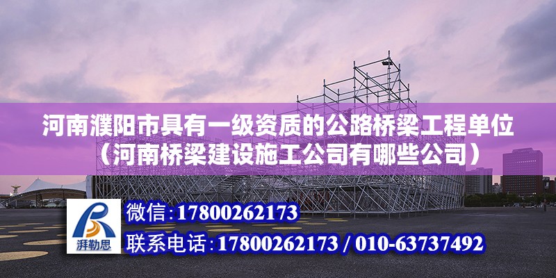 河南濮陽市具有一級資質的公路橋梁工程單位（河南橋梁建設施工公司有哪些公司）