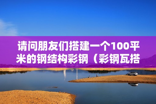 請問朋友們搭建一個100平米的鋼結構彩鋼（彩鋼瓦搭棚多少錢一平方）