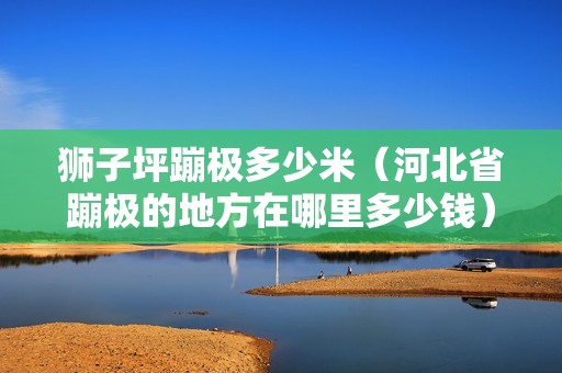 獅子坪蹦極多少米（河北省蹦極的地方在哪里多少錢） 北京鋼結構設計