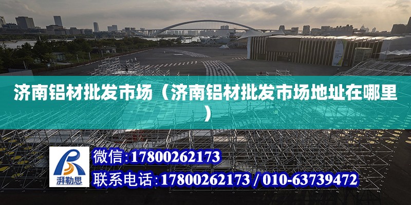 濟南鋁材批發市場（濟南鋁材批發市場地址在哪里） 全國鋼結構廠