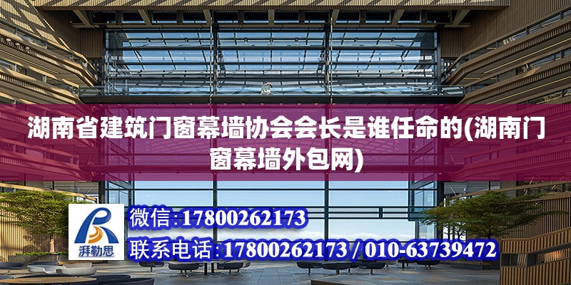 湖南省建筑門窗幕墻協會會長是誰任命的(湖南門窗幕墻外包網)