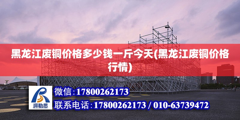 黑龍江廢銅價格多少錢一斤今天(黑龍江廢銅價格行情) 建筑方案設計