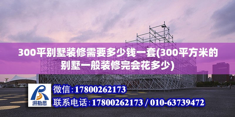 300平別墅裝修需要多少錢一套(300平方米的別墅一般裝修完會花多少) 建筑方案施工