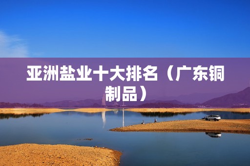 亞洲鹽業十大排名（廣東銅制品） 北京鋼結構設計