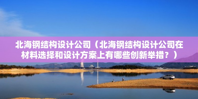 北海鋼結構設計公司（北海鋼結構設計公司在材料選擇和設計方案上有哪些創新舉措？）