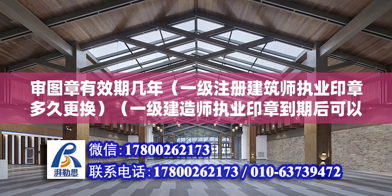 審圖章有效期幾年（一級注冊建筑師執業印章多久更換）（一級建造師執業印章到期后可以無限期使用公司印章嗎） 北京加固設計