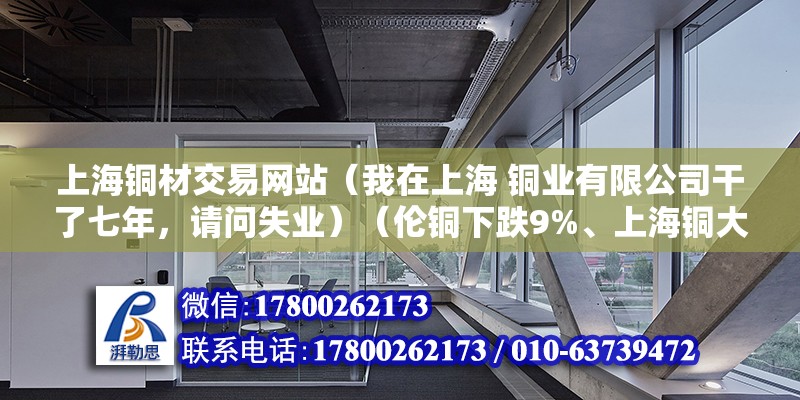 上海銅材交易網站（我在上海 銅業有限公司干了七年，請問失業）（倫銅下跌9%、上海銅大幅下跌7%） 結構橋梁鋼結構施工