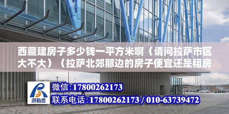 西藏建房子多少錢一平方米啊（請問拉薩市區大不大）（拉薩北郊那邊的房子便宜還是租房好，拉薩北郊那邊房子便宜） 結構電力行業施工