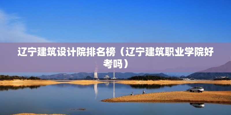 遼寧建筑設計院排名榜（遼寧建筑職業學院好考嗎） 結構工業鋼結構設計