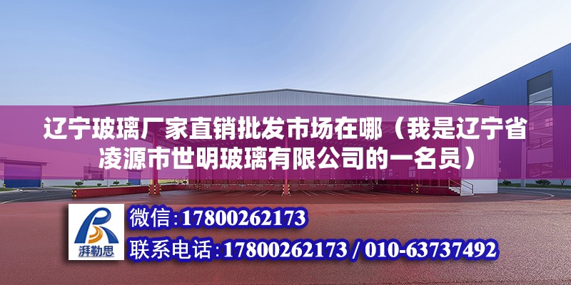 遼寧玻璃廠家直銷批發市場在哪（我是遼寧省凌源市世明玻璃有限公司的一名員）