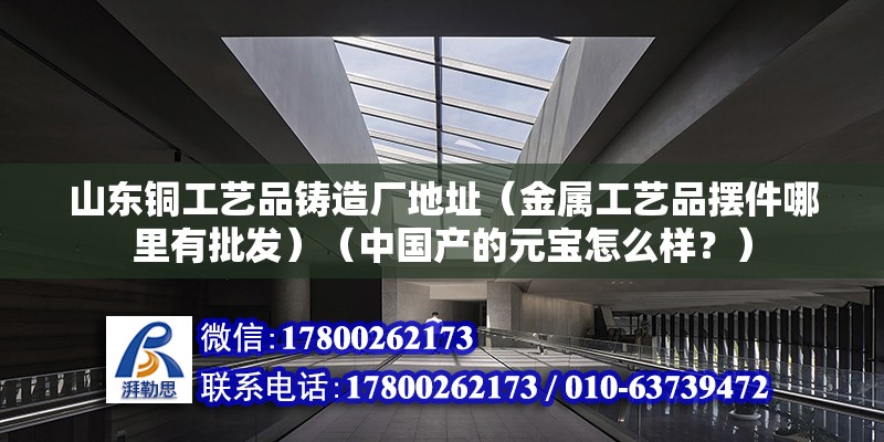 山東銅工藝品鑄造廠地址（金屬工藝品擺件哪里有批發）（中國產的元寶怎么樣？） 裝飾家裝設計