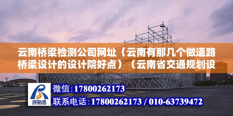 云南橋梁檢測公司網址（云南有那幾個做道路橋梁設計的設計院好點）（云南省交通規劃設計研究院、云南省公路勘測設計院、云南省道路橋梁設計院） 北京加固設計（加固設計公司）