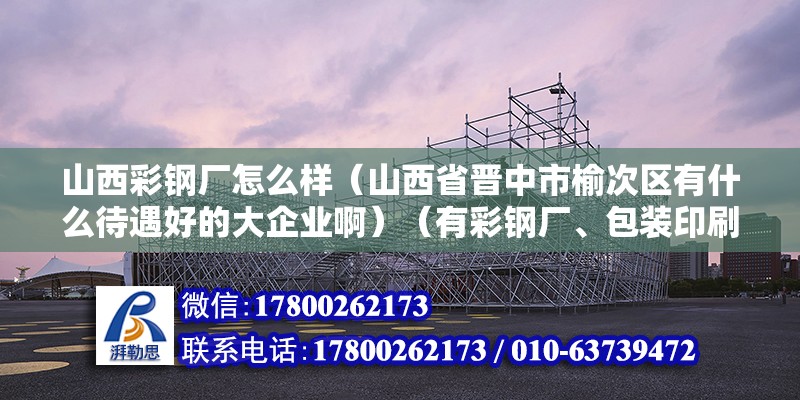 山西彩鋼廠怎么樣（山西省晉中市榆次區有什么待遇好的大企業?。ㄓ胁输搹S、包裝印刷廠、面粉廠、面粉廠、國聯管業、三明重工） 裝飾工裝設計