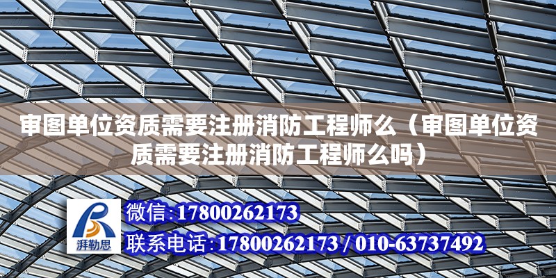 審圖單位資質需要注冊消防工程師么（審圖單位資質需要注冊消防工程師么嗎）