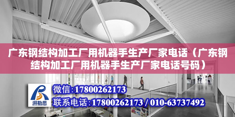 廣東鋼結構加工廠用機器手生產廠家電話（廣東鋼結構加工廠用機器手生產廠家電話號碼）