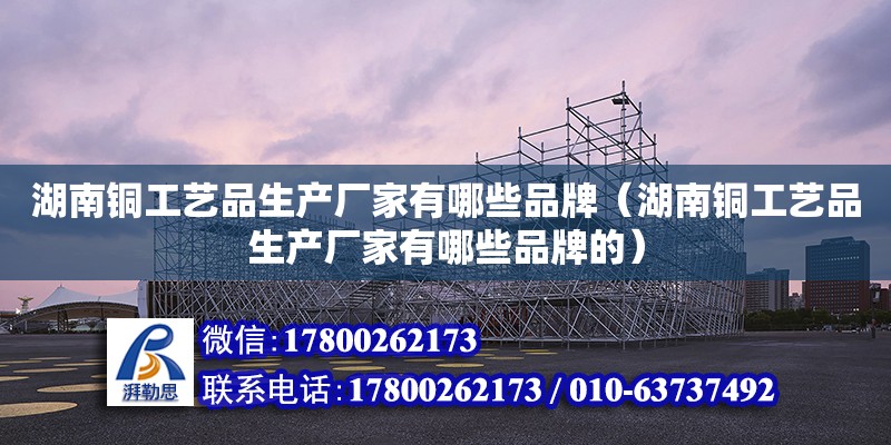 湖南銅工藝品生產廠家有哪些品牌（湖南銅工藝品生產廠家有哪些品牌的）