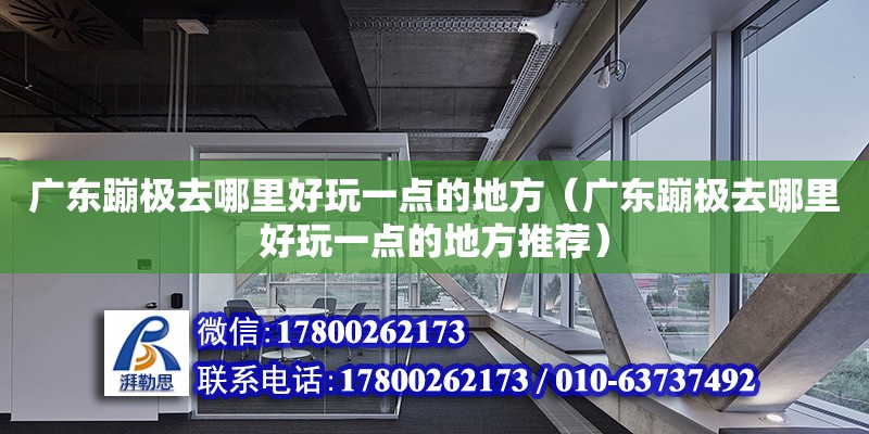 廣東蹦極去哪里好玩一點的地方（廣東蹦極去哪里好玩一點的地方推薦）