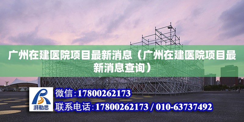 廣州在建醫院項目最新消息（廣州在建醫院項目最新消息查詢）