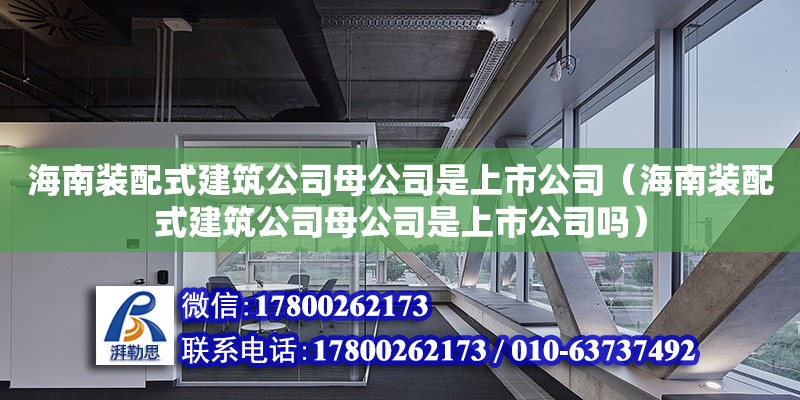 海南裝配式建筑公司母公司是上市公司（海南裝配式建筑公司母公司是上市公司嗎）