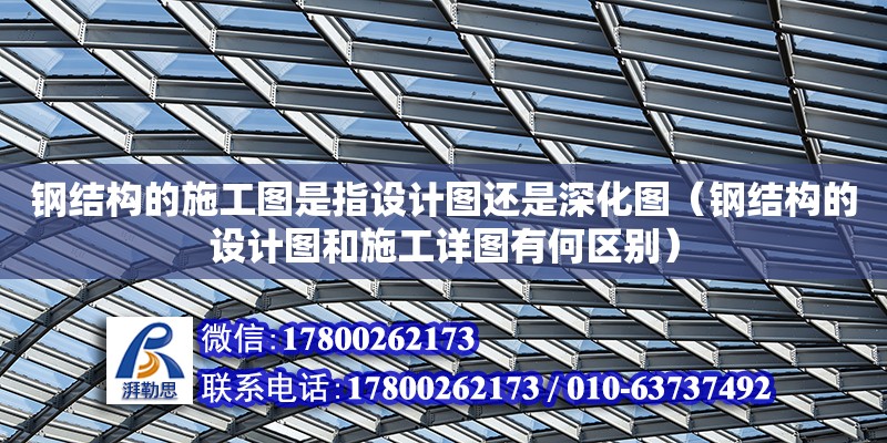 鋼結構的施工圖是指設計圖還是深化圖（鋼結構的設計圖和施工詳圖有何區別）