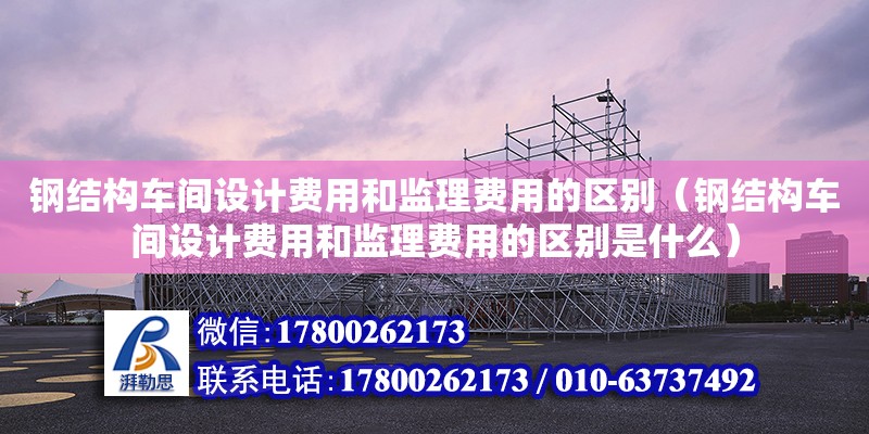 鋼結構車間設計費用和監理費用的區別（鋼結構車間設計費用和監理費用的區別是什么）