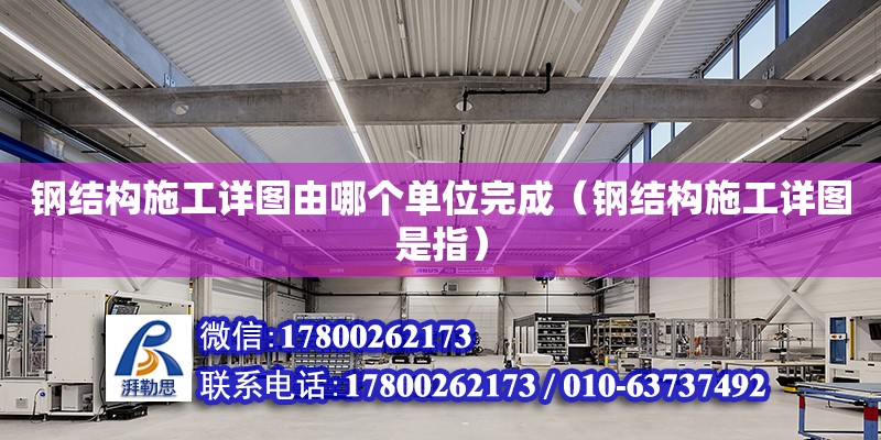 鋼結構施工詳圖由哪個單位完成（鋼結構施工詳圖是指）