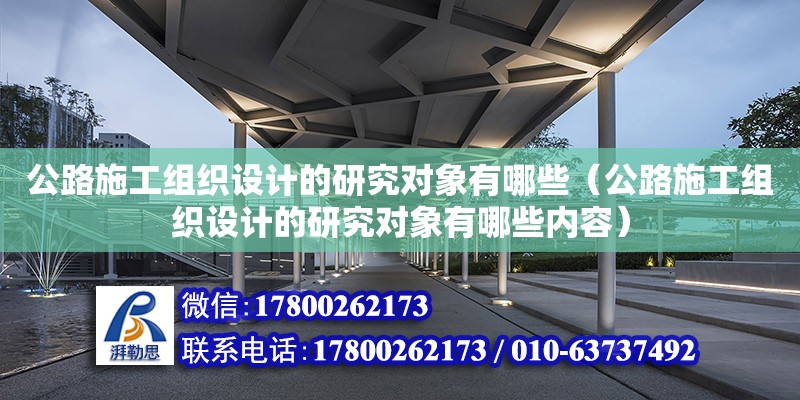 公路施工組織設計的研究對象有哪些（公路施工組織設計的研究對象有哪些內容）