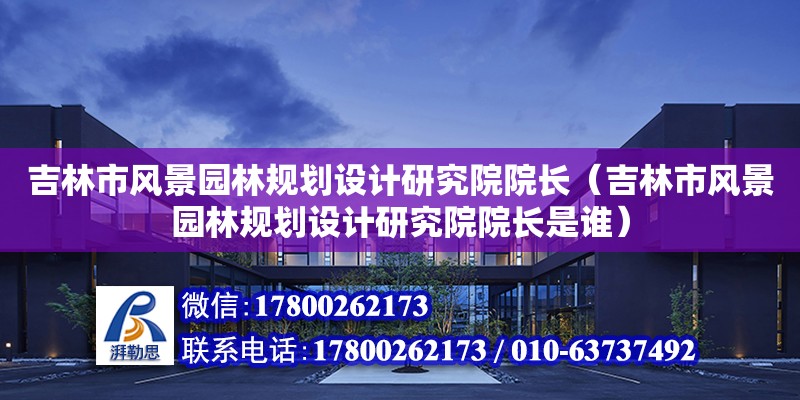 吉林市風景園林規劃設計研究院院長（吉林市風景園林規劃設計研究院院長是誰）