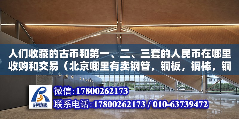 人們收藏的古幣和第一、二、三套的人民幣在哪里收購和交易（北京哪里有賣鋼管，銅板，銅棒，銅絲，銅帶，的）