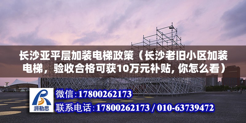 長沙亞平層加裝電梯政策（長沙老舊小區加裝電梯，驗收合格可獲10萬元補貼, 你怎么看）