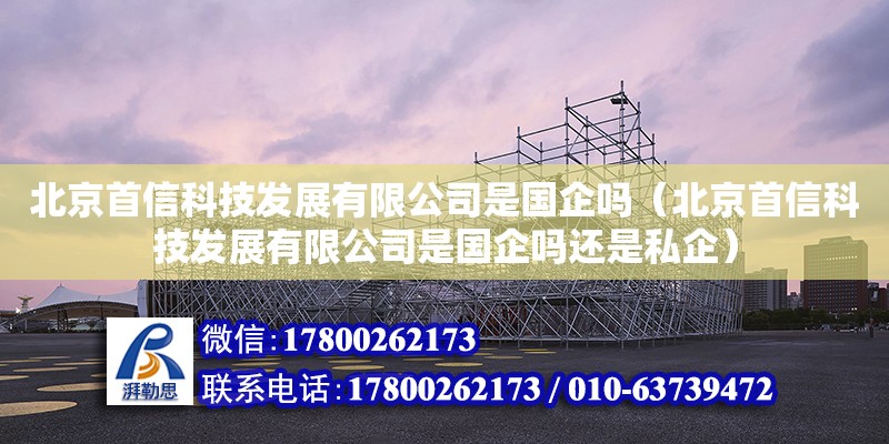 北京首信科技發展有限公司是國企嗎（北京首信科技發展有限公司是國企嗎還是私企） 全國鋼結構廠